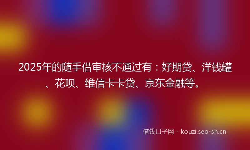 2025年的随手借审核不通过有：好期贷、洋钱罐、花呗、维信卡卡贷、京东金融等。