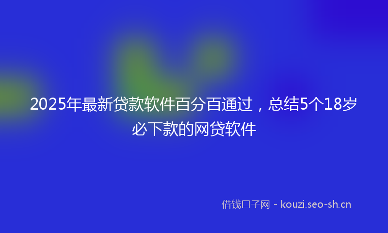 2025年最新贷款软件百分百通过，总结5个18岁必下款的网贷软件