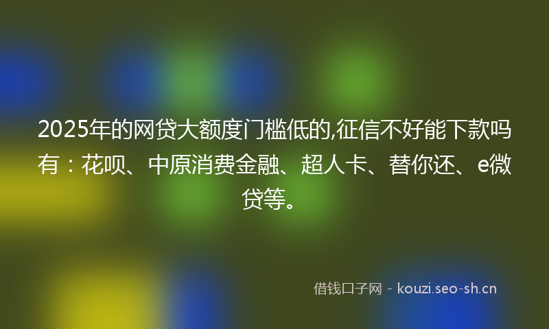 2025年的网贷大额度门槛低的,征信不好能下款吗有：花呗、中原消费金融、超人卡、替你还、e微贷等。
