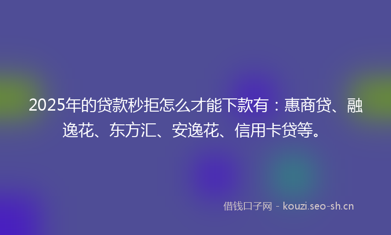 2025年的贷款秒拒怎么才能下款有：惠商贷、融逸花、东方汇、安逸花、信用卡贷等。