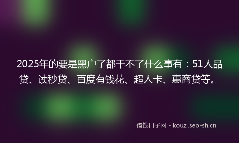 2025年的要是黑户了都干不了什么事有：51人品贷、读秒贷、百度有钱花、超人卡、惠商贷等。