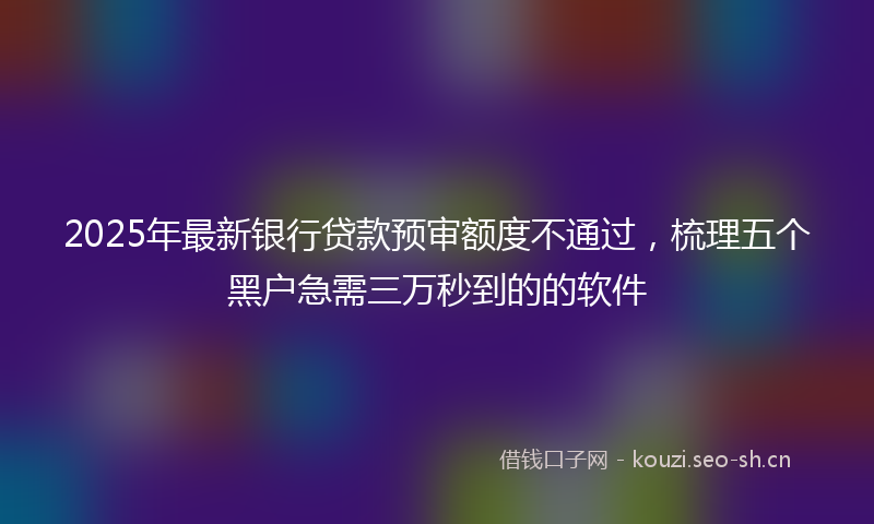 2025年最新银行贷款预审额度不通过，梳理五个黑户急需三万秒到的的软件