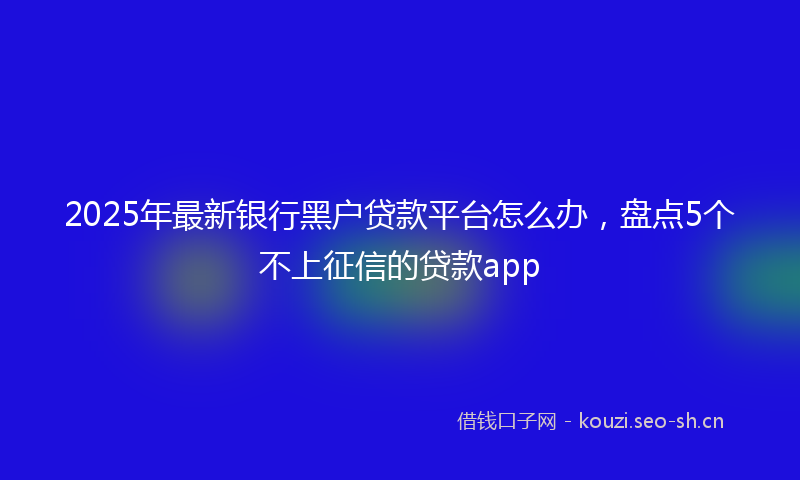 2025年最新银行黑户贷款平台怎么办，盘点5个不上征信的贷款app