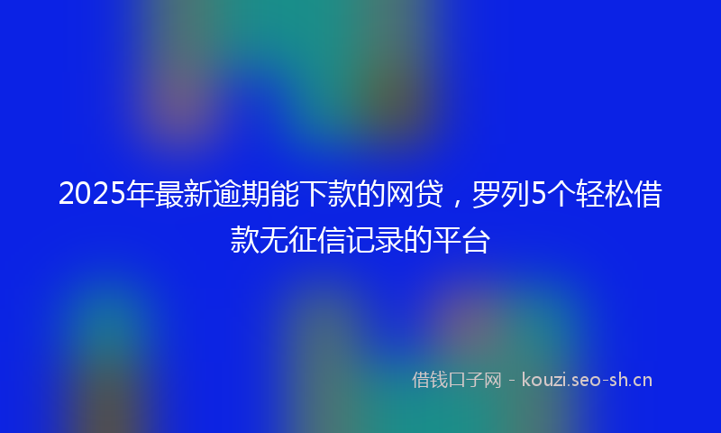 2025年最新逾期能下款的网贷，罗列5个轻松借款无征信记录的平台