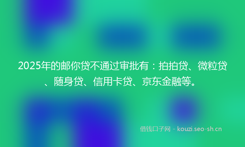 2025年的邮你贷不通过审批有：拍拍贷、微粒贷、随身贷、信用卡贷、京东金融等。