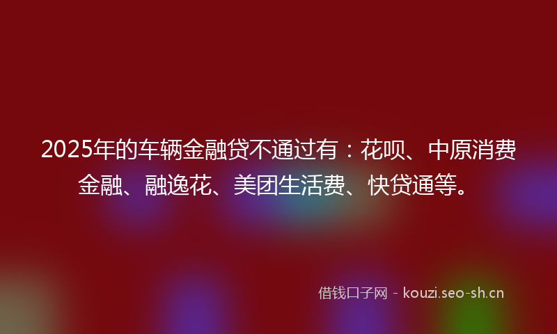 2025年的车辆金融贷不通过有：花呗、中原消费金融、融逸花、美团生活费、快贷通等。