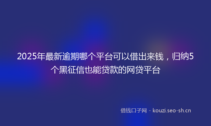 2025年最新逾期哪个平台可以借出来钱，归纳5个黑征信也能贷款的网贷平台