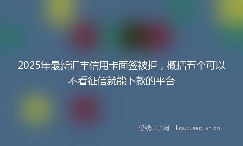 2025年最新汇丰信用卡面签被拒，概括五个可以不看征信就能下款的平台