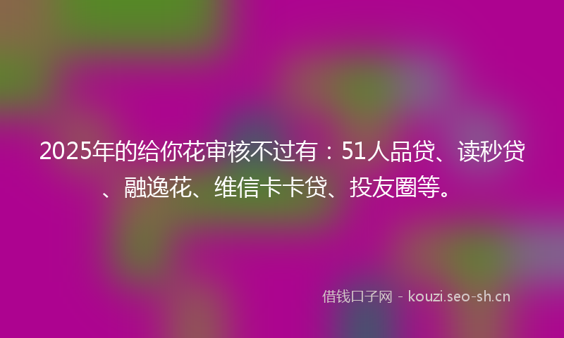 2025年的给你花审核不过有：51人品贷、读秒贷、融逸花、维信卡卡贷、投友圈等。