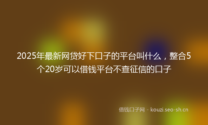 2025年最新网贷好下口子的平台叫什么，整合5个20岁可以借钱平台不查征信的口子