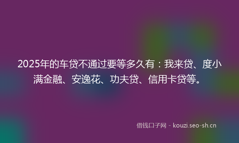 2025年的车贷不通过要等多久有：我来贷、度小满金融、安逸花、功夫贷、信用卡贷等。
