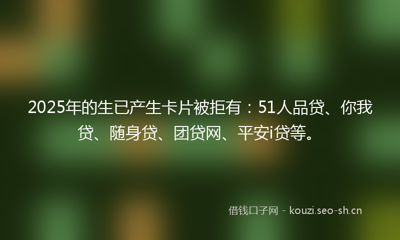 2025年的生已产生卡片被拒有：51人品贷、你我贷、随身贷、团贷网、平安i贷等。