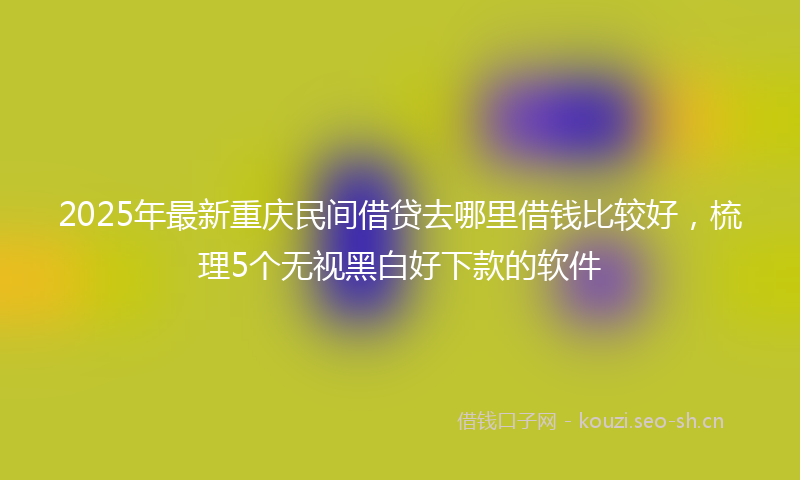 2025年最新重庆民间借贷去哪里借钱比较好，梳理5个无视黑白好下款的软件