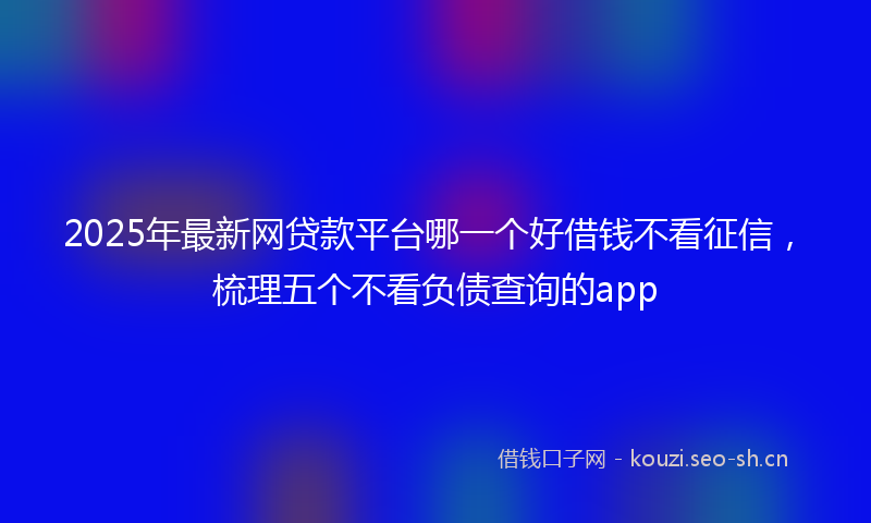 2025年最新网贷款平台哪一个好借钱不看征信，梳理五个不看负债查询的app