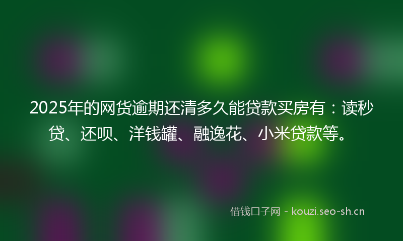 2025年的网货逾期还清多久能贷款买房有：读秒贷、还呗、洋钱罐、融逸花、小米贷款等。