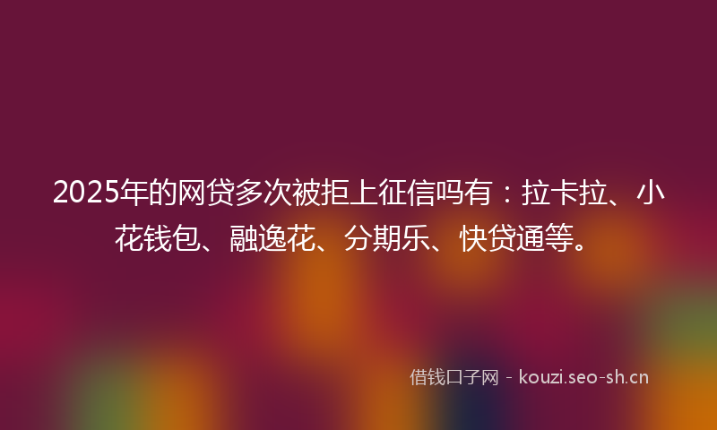 2025年的网贷多次被拒上征信吗有：拉卡拉、小花钱包、融逸花、分期乐、快贷通等。