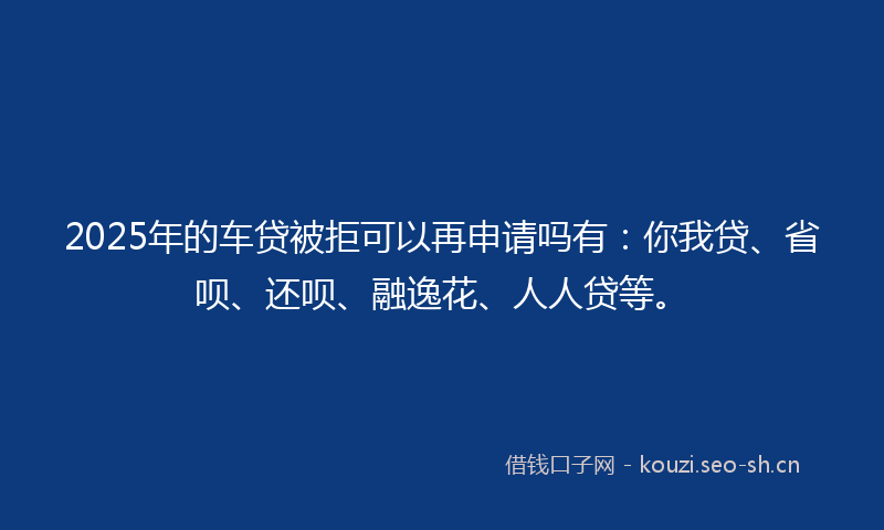 2025年的车贷被拒可以再申请吗有：你我贷、省呗、还呗、融逸花、人人贷等。