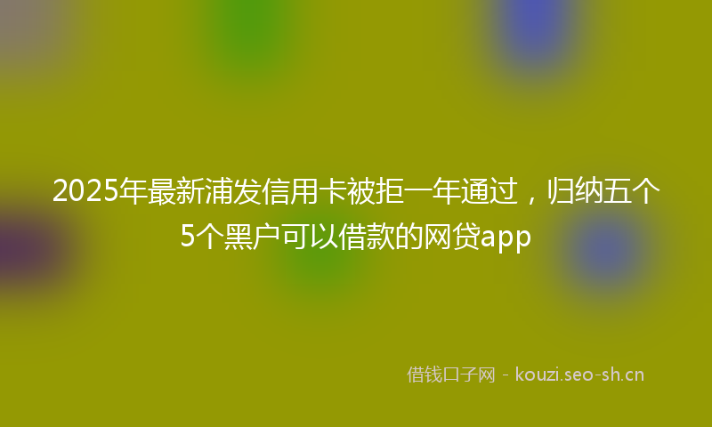 2025年最新浦发信用卡被拒一年通过，归纳五个5个黑户可以借款的网贷app