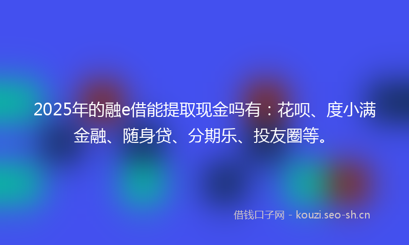 2025年的融e借能提取现金吗有：花呗、度小满金融、随身贷、分期乐、投友圈等。