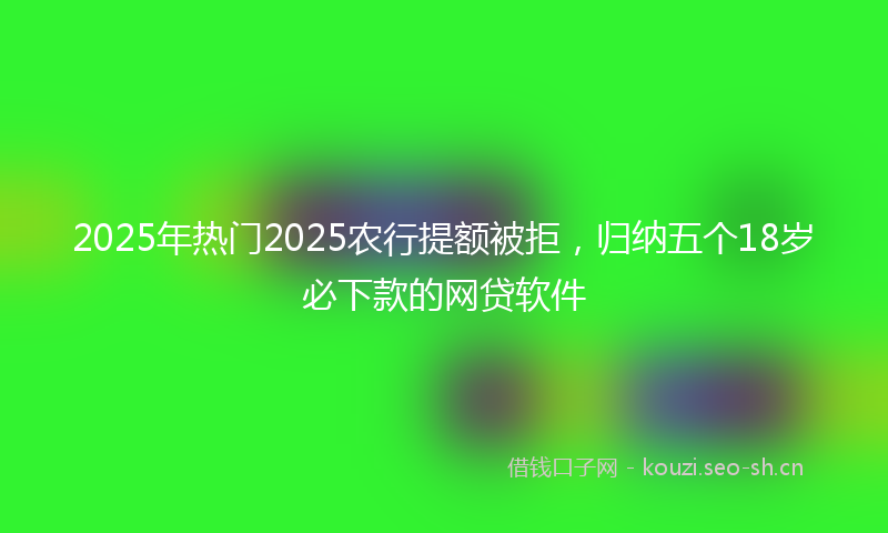 2025年热门2025农行提额被拒，归纳五个18岁必下款的网贷软件