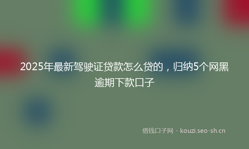 2025年最新驾驶证贷款怎么贷的，归纳5个网黑逾期下款口子