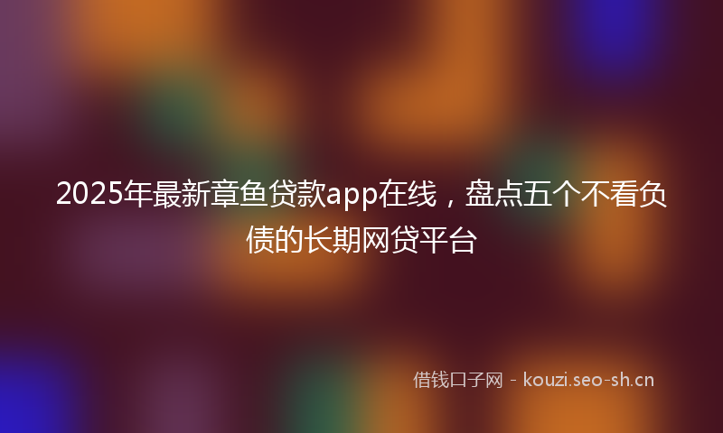 2025年最新章鱼贷款app在线，盘点五个不看负债的长期网贷平台