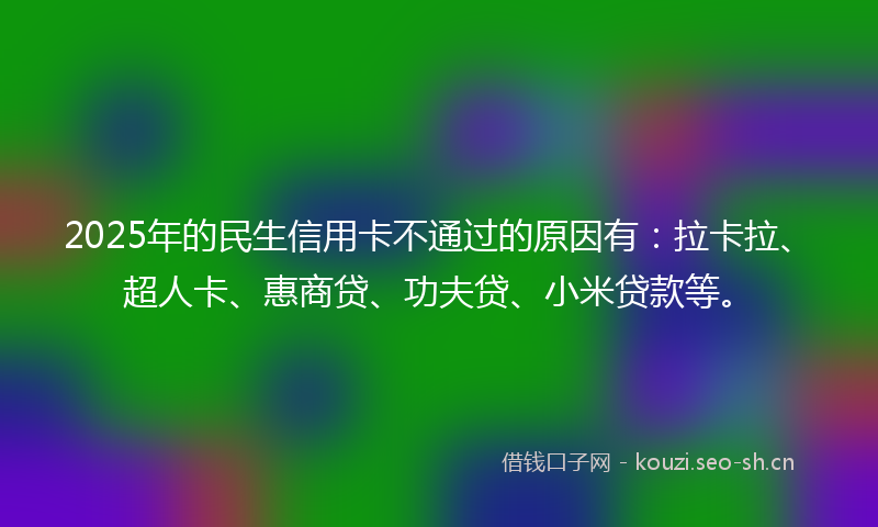 2025年的民生信用卡不通过的原因有：拉卡拉、超人卡、惠商贷、功夫贷、小米贷款等。