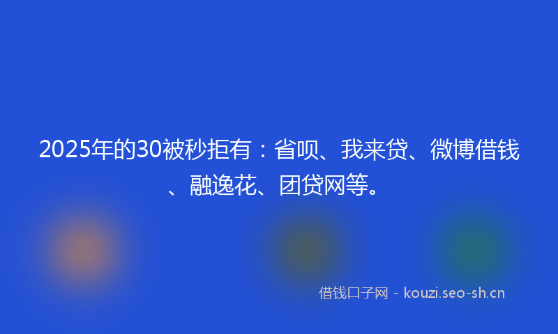 2025年的30被秒拒有：省呗、我来贷、微博借钱、融逸花、团贷网等。