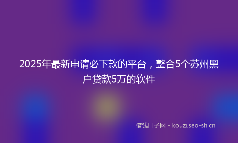 2025年最新申请必下款的平台，整合5个苏州黑户贷款5万的软件