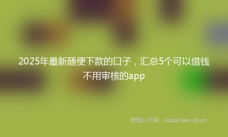 2025年最新随便下款的口子，汇总5个可以借钱不用审核的app