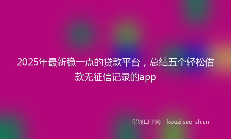 2025年最新稳一点的贷款平台，总结五个轻松借款无征信记录的app