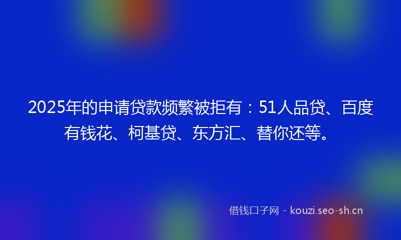 2025年的申请贷款频繁被拒有：51人品贷、百度有钱花、柯基贷、东方汇、替你还等。