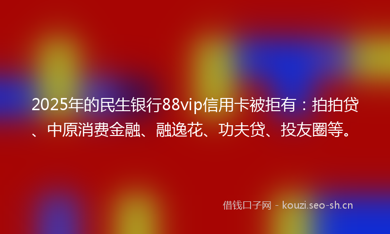 2025年的民生银行88vip信用卡被拒有：拍拍贷、中原消费金融、融逸花、功夫贷、投友圈等。