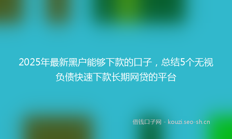 2025年最新黑户能够下款的口子，总结5个无视负债快速下款长期网贷的平台