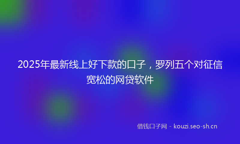 2025年最新线上好下款的口子，罗列五个对征信宽松的网贷软件
