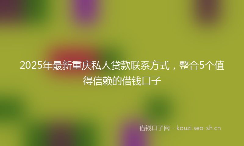 2025年最新重庆私人贷款联系方式，整合5个值得信赖的借钱口子