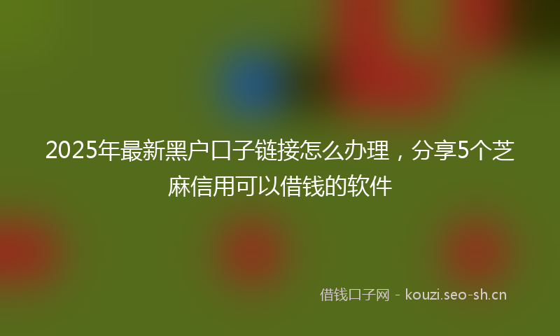2025年最新黑户口子链接怎么办理，分享5个芝麻信用可以借钱的软件
