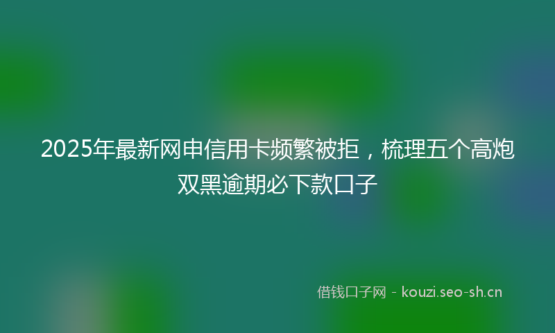 2025年最新网申信用卡频繁被拒，梳理五个高炮双黑逾期必下款口子