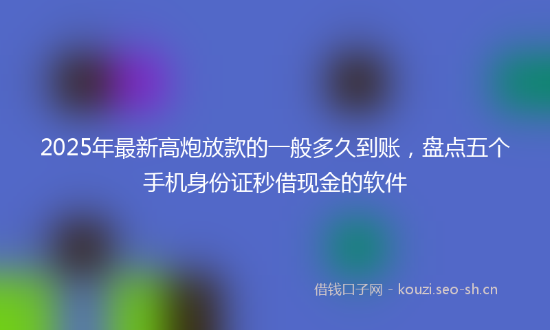 2025年最新高炮放款的一般多久到账，盘点五个手机身份证秒借现金的软件