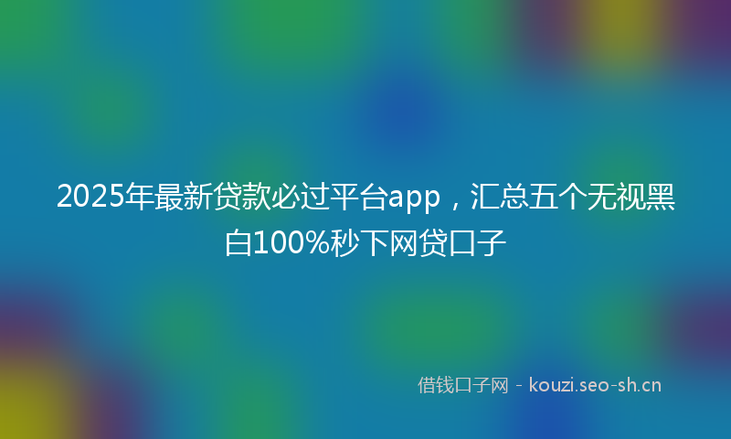 2025年最新贷款必过平台app，汇总五个无视黑白100%秒下网贷口子