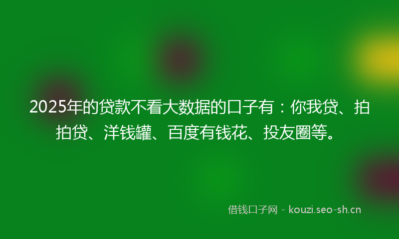 2025年的贷款不看大数据的口子有：你我贷、拍拍贷、洋钱罐、百度有钱花、投友圈等。