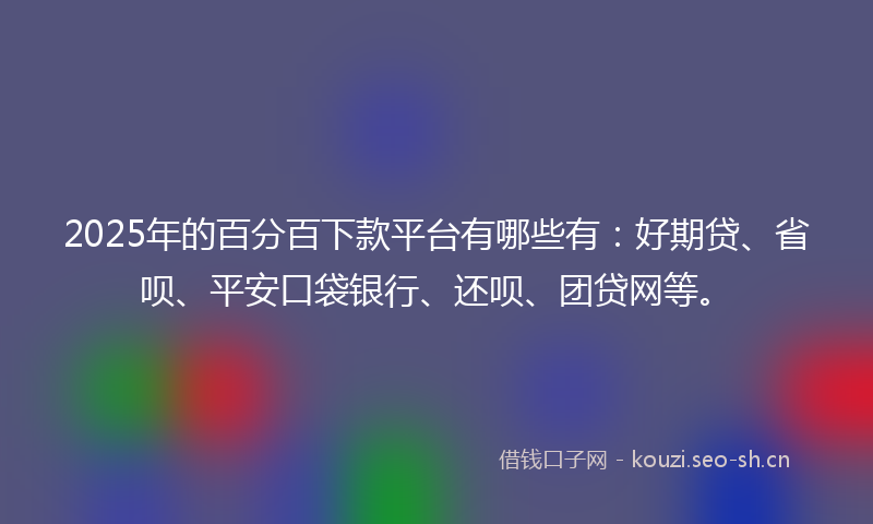 2025年的百分百下款平台有哪些有：好期贷、省呗、平安口袋银行、还呗、团贷网等。