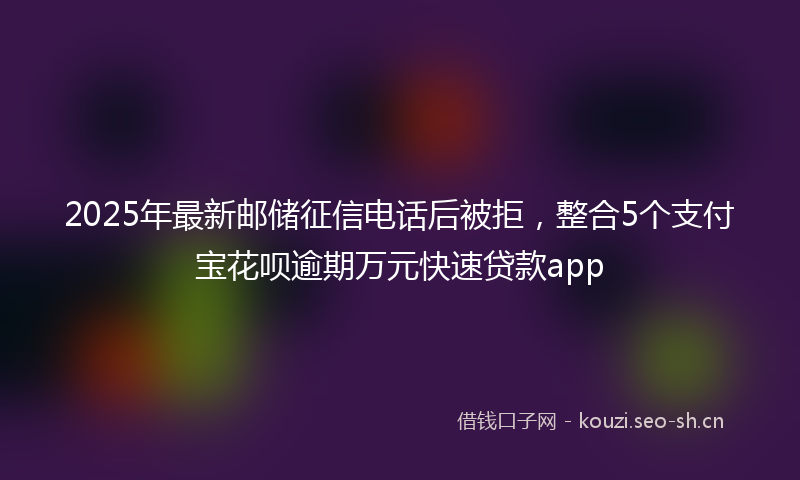 2025年最新邮储征信电话后被拒，整合5个支付宝花呗逾期万元快速贷款app