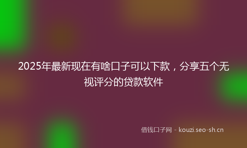 2025年最新现在有啥口子可以下款，分享五个无视评分的贷款软件