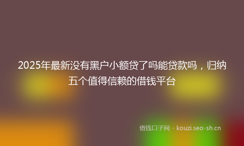2025年最新没有黑户小额贷了吗能贷款吗，归纳五个值得信赖的借钱平台