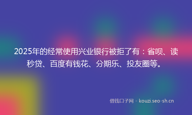 2025年的经常使用兴业银行被拒了有：省呗、读秒贷、百度有钱花、分期乐、投友圈等。