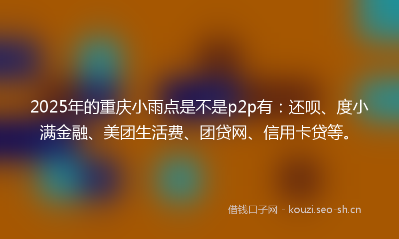 2025年的重庆小雨点是不是p2p有：还呗、度小满金融、美团生活费、团贷网、信用卡贷等。