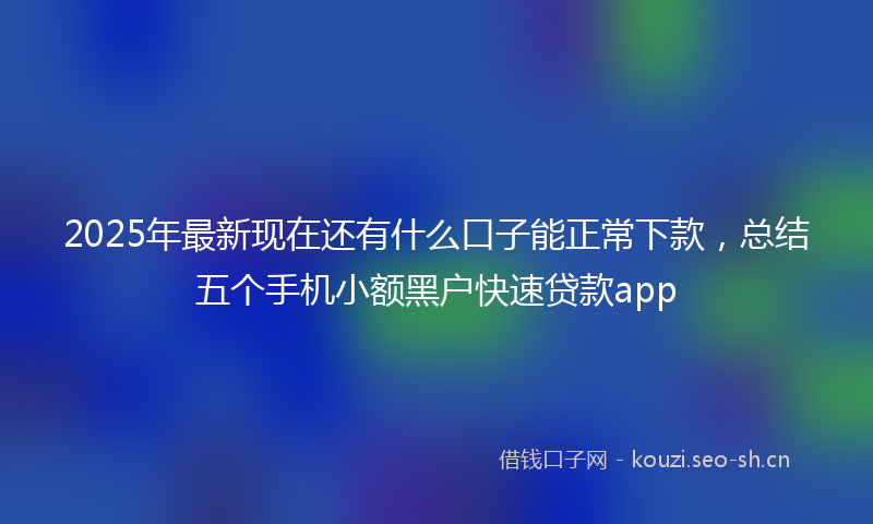 2025年最新现在还有什么口子能正常下款，总结五个手机小额黑户快速贷款app