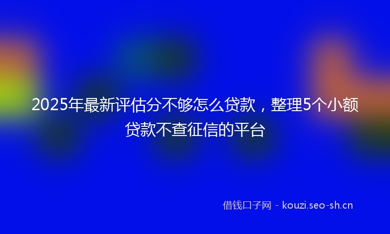2025年最新评估分不够怎么贷款，整理5个小额贷款不查征信的平台