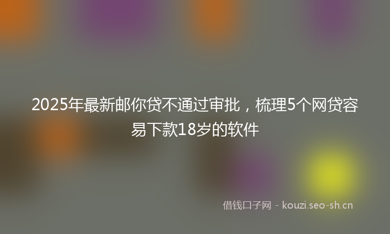 2025年最新邮你贷不通过审批，梳理5个网贷容易下款18岁的软件